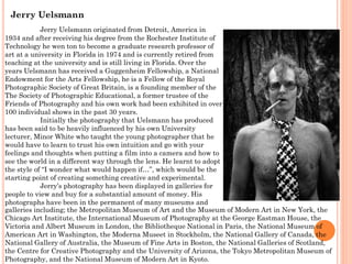 Jerry Uelsmann
Jerry Uelsmann originated from Detroit, America in
1934 and after receiving his degree from the Rochester Institute of
Technology he wen ton to become a graduate research professor of
art at a university in Florida in 1974 and is currently retired from
teaching at the university and is still living in Florida. Over the
years Uelsmann has received a Guggenheim Fellowship, a National
Endowment for the Arts Fellowship, he is a Fellow of the Royal
Photographic Society of Great Britain, is a founding member of the
The Society of Photographic Educational, a former trustee of the
Friends of Photography and his own work had been exhibited in over
100 individual shows in the past 30 years.
Initially the photography that Uelsmann has produced
has been said to be heavily influenced by his own University
lecturer, Minor White who taught the young photographer that he
would have to learn to trust his own intuition and go with your
feelings and thoughts when putting a film into a camera and how to
see the world in a different way through the lens. He learnt to adopt
the style of “I wonder what would happen if…”, which would be the
starting point of creating something creative and experimental.
Jerry’s photography has been displayed in galleries for
people to view and buy for a substantial amount of money. His
photographs have been in the permanent of many museums and
galleries including; the Metropolitan Museum of Art and the Museum of Modern Art in New York, the
Chicago Art Institute, the International Museum of Photography at the George Eastman House, the
Victoria and Albert Museum in London, the Bibliotheque National in Paris, the National Museum of
American Art in Washington, the Moderna Museet in Stockholm, the National Gallery of Canada, the
National Gallery of Australia, the Museum of Fine Arts in Boston, the National Galleries of Scotland,
the Centre for Creative Photography and the University of Arizona, the Tokyo Metropolitan Museum of
Photography, and the National Museum of Modern Art in Kyoto.

 