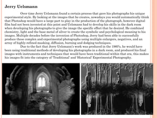 Jerry Uelsmann
Over time Jerry Uelsmann found a certain process that gave his photographs his unique
experimental style. By looking at the images that he creates, nowadays you would automatically think
that Photoshop would have a large part to play in the production of the photograph, however digital
film had not been invented at this point and Uelsmann had to develop his skills in the dark room
when developing his photographs to give the image the specific effect that he desired. He combined
chemistry, light and the base metal of silver to create the symbolic and psychological meaning to his
images. Multiple decades before the invention of Photoshop, Jerry had been able to successfully
produce these complex and experimental photographs using multiple enlargers, negatives, and an
array of highly-refined masking, diffusion, burning and dodging techniques.
Due to the fact that Jerry Uelsmann’s work was produced in the 1960’s, he would have
been using traditional methods of developing his photographs in a dark room, and produced his final
images with instruments and techniques that would have been traditional within that era, this makes
his images fit into the category of ‘Traditional’ and ‘Historical’ Experimental Photography.

 