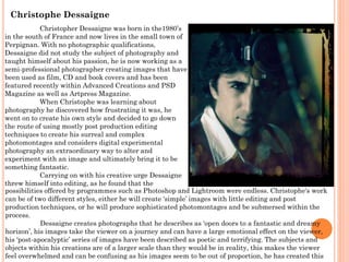 Christophe Dessaigne
Christopher Dessaigne was born in the1980’s
in the south of France and now lives in the small town of
Perpignan. With no photographic qualifications,
Dessaigne did not study the subject of photography and
taught himself about his passion, he is now working as a
semi-professional photographer creating images that have
been used as film, CD and book covers and has been
featured recently within Advanced Creations and PSD
Magazine as well as Artpress Magazine.
When Christophe was learning about
photography he discovered how frustrating it was, he
went on to create his own style and decided to go down
the route of using mostly post production editing
techniques to create his surreal and complex
photomontages and considers digital experimental
photography an extraordinary way to alter and
experiment with an image and ultimately bring it to be
something fantastic.
Carrying on with his creative urge Dessaigne
threw himself into editing, as he found that the
possibilities offered by programmes such as Photoshop and Lightroom were endless. Christophe's work
can be of two different styles, either he will create ‘simple’ images with little editing and post
production techniques, or he will produce sophisticated photomontages and be submersed within the
process.
Dessaigne creates photographs that he describes as ‘open doors to a fantastic and dreamy
horizon’, his images take the viewer on a journey and can have a large emotional effect on the viewer,
his ‘post-apocalyptic’ series of images have been described as poetic and terrifying. The subjects and
objects within his creations are of a larger scale than they would be in reality, this makes the viewer
feel overwhelmed and can be confusing as his images seem to be out of proportion, he has created this

 