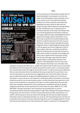 Task1.
For my second source I have looked at another form of
factual writing that’s main purpose is to inform the
reader of this official party museum with dates, times,
prices and the line-up. That could be found being
handed out or online around the social media sites
appealing to the open marker for both male and
females of all ages. When looking at the design behind
the flyer theIllustrations are an important part of
drawing the attention of the reader and making it look
more visually appealing and interesting to audiences.
The image created have been editing digitally which will
appeal to the younger audience interested in music
which helps to achieve this stencilled traditional look
which fits in with the ideas them stem from museum
and history. That also contrasts well against the black
background which is used throughout proving striking
to the eye against not only the image but the text to.
Colour palette itself uses a combination of both the
bright for mainly the text and copy with the dark and
duller colours used for the purpose of the background.
There is also a specific format to the layout starting
from the top of the page using a bold font which is
purposely larger to help grab the attention of the
audience. Then looking down from this some of the
other important information such as the dates times
and places are placed a line down but in a smaller font and then from this the music line up has been
formatted into this formal layout all in specific horizontal lines which is then in a similar but smaller
font, and also help to frame the image as the text fall around it. In order to communicate effectively
there are some key factors that can be addressed here you can see from this source that is has a
sense of clarity within it as the fact they have staggered the text in list format makes it clear and
easy to understand suitable for all ages and reading development, making sure it’s just the key
information is used no sentences and instead all in a bullet point fashion also known as conciseness.
Similarly accuracy fits into the same bracket as there is no false information been given here as the
truth is of most importance as the purpose of this flyer is to inform people about this event with
dates times and places otherwise this source would become unreliable.An example of avoiding
ambiguity could be down to the second main line of text where the words ‘2008 I 03 I 25 I TUES
9PM-5AM I’ have been presented in short hand direct way providing other to room for
interpretation without words like maybe possibly or might. When looking at the biasand evidencing
of argument to this source there is no other resources that have been taken meaning there is no
need for referencing source unless you look at the headings that have been provided making the
information clearer to understand and splits it up ‘music by’ and ‘live performances by’ but there are
no two sides to the story for this piece of factual writing and so can’t be relatable expect for the fact
that they are promoting this event. When looking at the register it would seem the language takes

 