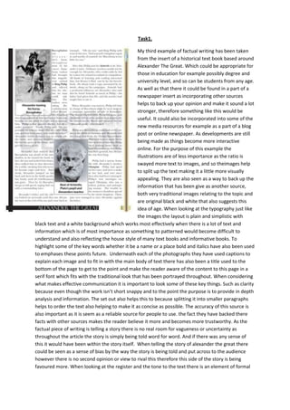 Task1.
My third example of factual writing has been taken
from the insert of a historical text book based around
Alexander The Great. Which could be appropriate for
those in education for example possibly degree and
university level, and so can be students from any age.
As well as that there it could be found in a part of a
newspaper insert as incorporating other sources
helps to back up your opinion and make it sound a lot
stronger, therefore something like this would be
useful. It could also be incorporated into some of the
new media resources for example as a part of a blog
post or online newspaper. As developments are still
being made as things become more interactive
online. For the purpose of this example the
illustrations are of less importance as the ratio is
swayed more text to images, and so theimages help
to split up the text making it a little more visually
appealing. They are also seen as a way to back up the
information that has been give as another source,
both very traditional images relating to the topic and
are original black and white that also suggests this
idea of age. When looking at the typography just like
the images the layout is plain and simplistic with
black text and a white background which works most effectively when there is a lot of text and
information which is of most importance as something to patterned would become difficult to
understand and also reflecting the house style of many text books and informative books. To
highlight some of the key words whether it be a name or a place bold and italics have also been used
to emphases these points future. Underneath each of the photographs they have used captions to
explain each image and to fit in with the main body of text there has also been a title used to the
bottom of the page to get to the point and make the reader aware of the content to this page in a
serif font which fits with the traditional look that has been portrayed throughout. When considering
what makes effective communication it is important to look some of these key things. Such as clarity
because even though the work isn’t short snappy and to the point the purpose is to provide in depth
analysis and information. The set out also helps this to because splitting it into smaller paragraphs
helps to order the text also helping to make it as concise as possible. The accuracy of this source is
also important as it is seem as a reliable source for people to use. the fact they have backed there
facts with other sources makes the reader believe it more and becomes more trustworthy. As the
factual piece of writing is telling a story there is no real room for vagueness or uncertainty as
throughout the article the story is simply being told word for word. And if there was any sense of
this it would have been within the story itself. When telling the story of alexander the great there
could be seen as a sense of bias by the way the story is being told and put across to the audience
however there is no second opinion or view to rival this therefore this side of the story is being
favoured more. When looking at the register and the tone to the text there is an element of formal

 