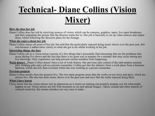 Technical- Diane Collins (Vision
Mixer)
How she does her job
Diane Collins does her job by receiving sources of vision, which can be cameras, graphics, tapes, live open broadcasts
and then outputting the picture that the director wants her to. Her job is basically to cut up video sources and output
them, whilst following the directors plans for the footage.
What she enjoys about her job
Diane Collins enjoys all areas of her job, but said that she particularly enjoyed doing music shows over the past year, this
was because it added more variety to what she got to do whilst working in her job.
Interesting things she does
Diane Collins job as a vision mixer consists of a few things that I personally find interesting that are the problems that
occur during live shows and the fact that there is no great way to prepare for a mistake that may occur during any
live showings. Only experience can help prevent certain mistakes from happening.
Work history  Diane Collins doesn’t have a lot of work history. Her previous jobs consist of the odd random summer
jobs, temping jobs and a job as a picture researcher. Collins got into the industry from a work place from a business
diploma, which she left, then revisited whilst she was working as a picture researcher.
Previous projects
Diane Collins mostly does her projects live. The two main program areas that she works on are news and sport, which are
always live. She also has done music shows over the past year and says that she really enjoyed doing them.
What I have learnt
I have learnt that the vision mixers isn't as glamorous as it seems no training can properly prepare you for what might
happen on air. Vision mixers are left with moments to cut and upload images, videos, sounds and other sources of
visional creativity, this means mistakes are very easy to make.

 