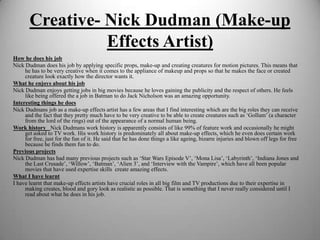 Creative- Nick Dudman (Make-up
Effects Artist)
How he does his job
Nick Dudman does his job by applying specific props, make-up and creating creatures for motion pictures. This means that
he has to be very creative when it comes to the appliance of makeup and props so that he makes the face or created
creature look exactly how the director wants it.
What he enjoys about his job
Nick Dudman enjoys getting jobs in big movies because he loves gaining the publicity and the respect of others. He feels
like being offered the a job in Batman to do Jack Nicholson was an amazing opportunity.
Interesting things he does
Nick Dudmans job as a make-up effects artist has a few areas that I find interesting which are the big roles they can receive
and the fact that they pretty much have to be very creative to be able to create creatures such as ‘Gollum’ (a character
from the lord of the rings) out of the appearance of a normal human being.
Work history  Nick Dudmans work history is apparently consists of like 99% of feature work and occasionally he might
get asked to TV work. His work history is predominately all about make-up effects, which he even does certain work
for free, just for the fun of it. He said that he has done things a like ageing, bizarre injuries and blown off legs for free
because he finds them fun to do.
Previous projects
Nick Dudman has had many previous projects such as ‘Star Wars Episode V’, ‘Mona Lisa’, ‘Labyrinth’, ‘Indiana Jones and
the Last Crusade’, ‘Willow’, ‘Batman’, ‘Alien 3’, and ‘Interview with the Vampire’, which have all been popular
movies that have used expertise skills create amazing effects.
What I have learnt
I have learnt that make-up effects artists have crucial roles in all big film and TV productions due to their expertise in
making creates, blood and gory look as realistic as possible. That is something that I never really considered until I
read about what he does in his job.

 