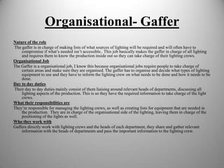 Organisational- Gaffer
Nature of the role
The gaffer is in charge of making lists of what sources of lighting will be required and will often have to
compromise if what’s needed isn’t accessible.. This job basically makes the gaffer in charge of all lighting
and requires them to know the production inside out so they can take charge of their lighting crews.
Organisational Job
The Gaffer is a organisational job, I know this because organisational jobs require people to take charge of
certain areas and make sure they are organised. The gaffer has to organise and decide what types of lighting
equipment to use and they have to inform the lighting crew on what needs to be done and how it needs to be
done.
Day to day duties
Their day to day duties mainly consist of them liaising around relevant heads of departments, discussing all
lighting aspects of the production. This is so they have the required information to take charge of the light
crews.
What their responsibilities are
They’re responsible for managing the lighting crews, as well as creating lists for equipment that are needed in
the production. They are in charge of the organisational side of the lighting, leaving them in charge of the
positioning of the lights as well.
Who they work with
Gaffers directly work with lighting crews and the heads of each department, they share and gather relevant
information with the heads of departments and pass the important information to the lighting crew.

 