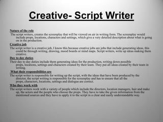 Creative- Script Writer
Nature of the role
The script writers, creates the screenplay that will be viewed on air in writing form. The screenplay would
include props, locations, characters and settings, which give a very detailed description about what is going
on in the production.
Creative job
The script writer is a creative job, I know this because creative jobs are jobs that include generating ideas, this
could be through writing, drawing, mood boards or mind maps. Script writers, write up ideas making them
creative.
Day to day duties
Their day to day duties include them generating ideas for the production, writing down possible
props, locations, settings and characters created by their team. They put all ideas created by their team in
writing.
What their responsibilities are
The script writer is responsible for writing up the script, with the ideas that have been produced by the
director, the script writing is responsible for the screenplay and has to ensure that all the
props, characters, locations, settings and dialogue are correct.
Who they work with
The script writers work with a variety of people which include the directors, location managers, hair and make
up, the actors and the people who choose the props. They have to take the given information from the
mentioned sources and they have to apply it to the script in a clear and easily understandable way.

 