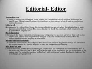 Editorial- Editor
Nature of the role
The nature of the role is to edit written, visual, audible and film media to convey the given information in a
specific way. Editing is modifications which can be corrections, merges or cuts to make scenes become
short and accurate.
Editorial job
Being an editor is a editorial job, I know this because editorial jobs are jobs where the individual has to make
decisions about the final content. This means they have to decide the ordering in which certain clips are
played and how long they last.
Day to day duties
Editors day to day duties include them liaising around with people who are more relevant to their work such as
script writers, camera men and production managers so that the editor remains informed about the
production and what they are going to have to edit.
What their responsibilities are
The editors are responsible for the final piece of the production, where all the gathered footage and information
are merged together in a specific sequence to make the final production complete.
Who they work with
Editors work closely with the production managers, script writers and cameramen due to the areas the work in
the production. The editor has to work with the script made by the script writer and the footage taken by the
camera man. The production manager works closely with most people because they have to make sure that
everything is going as planned.

 