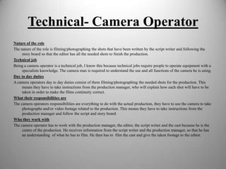 Technical- Camera Operator
Nature of the role
The nature of the role is filming/photographing the shots that have been written by the script writer and following the
story board so that the editor has all the needed shots to finish the production.
Technical job
Being a camera operator is a technical job, I know this because technical jobs require people to operate equipment with a
specialists knowledge. The camera man is required to understand the use and all functions of the camera he is using.
Day to day duties
A camera operators day to day duties consist of them filming/photographing the needed shots for the production. This
means they have to take instructions from the production manager, who will explain how each shot will have to be
taken in order to make the films continuity correct.
What their responsibilities are
The camera operators responsibilities are everything to do with the actual production, they have to use the camera to take
photographs and/or video footage related to the production. This means they have to take instructions from the
production manager and follow the script and story board.
Who they work with
The camera operator has to work with the production manager, the editor, the script writer and the cast because he is the
centre of the production. He receives information from the script writer and the production manager, so that he has
an understanding of what he has to film. He then has to film the cast and give the taken footage to the editor.

 