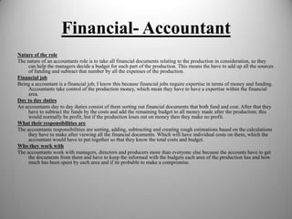 Financial- Accountant
Nature of the role
The nature of an accountants role is to take all financial documents relating to the production in consideration, so they
can help the managers decide a budget for each part of the production. This means the have to add up all the sources
of funding and subtract that number by all the expenses of the production.
Financial job
Being a accountant is a financial job, I know this because financial jobs require expertise in terms of money and funding.
Accountants take control of the production money, which mean they have to have a expertise within the financial
area.
Day to day duties
An accountants day to day duties consist of them sorting out financial documents that both fund and cost. After that they
have to subtract the funds by the costs and add the remaining budget to all money made after the production; this
would normally be profit, but if the production loses out on money then they make no profit.
What their responsibilities are
The accountants responsibilities are sorting, adding, subtracting and creating rough estimations based on the calculations
they have to make after viewing all the financial documents. Which will have individual costs on them, which the
accountant would have to put together so that they know the total costs and budget.
Who they work with
The accountants work with managers, directors and producers more than everyone else because the accounts have to get
the documents from them and have to keep the informed with the budgets each area of the production has and how
much has been spent by each area and if its probable to make a compromise.

 