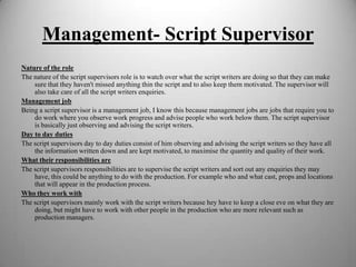 Management- Script Supervisor
Nature of the role
The nature of the script supervisors role is to watch over what the script writers are doing so that they can make
sure that they haven't missed anything thin the script and to also keep them motivated. The supervisor will
also take care of all the script writers enquiries.
Management job
Being a script supervisor is a management job, I know this because management jobs are jobs that require you to
do work where you observe work progress and advise people who work below them. The script supervisor
is basically just observing and advising the script writers.
Day to day duties
The script supervisors day to day duties consist of him observing and advising the script writers so they have all
the information written down and are kept motivated, to maximise the quantity and quality of their work.
What their responsibilities are
The script supervisors responsibilities are to supervise the script writers and sort out any enquiries they may
have, this could be anything to do with the production. For example who and what cast, props and locations
that will appear in the production process.
Who they work with
The script supervisors mainly work with the script writers because hey have to keep a close eve on what they are
doing, but might have to work with other people in the production who are more relevant such as
production managers.

 