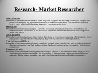 Research- Market Researcher
Nature of the role
The nature of the market researchers role is that they have to explore the market by checking the competitions
productions and using the information from theirs to make their even better. This means they basically
have to gather a bunch of information about other companies productions.
Research job
The market researcher is a research job, I know this because all research jobs require the person to find out
information about certain areas of the production. The market researcher has to research the competition
within their market.
Day to day duties
The market researchers day to day duties include them going to observing and analysing other companies movie
productions, to give feedback to the company they work for, which will help the production.
What their responsibilities are
The market researchers responsibilities are completely research based, meaning they have to gather information
about their competitors and their audience so that they have the edge over their competitors with their end
productions.
Who they work with
The market researchers work with the production managers a lot due to the information about the production
they have to give and receive in order the for company to make progress. Production managers have to
make sure that the market researchers are retrieving the correct information about their competitors.

 