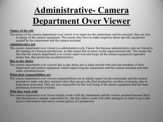 Administrative- Camera
Department Over Viewer
Nature of the role
The nature of the camera department over viewer is to supervise the cameraman and his assistant, they are also
in charge of the camera equipment. This means they have to make enquiries about specific equipment
needed by the cameraman and the camera assistant.
Administrative job
The camera department over viewer is a administrative job, I know this because administrative jobs are linked to
the running of a business/production, so that means that its more on the organisational side. This means the
fact that the camera department over viewer supervises and keeps all the camera equipment organised
means that, that person has an administrative.
Day to day duties
The camera department over viewers day to day duties are to liaise around with relevant members of their
department and camera equipment, whilst supervising the cameraman and the camera assistant activities
under scheduled hours.
What their responsibilities are
The camera department over viewers responsibilities are to mainly supervise the cameraman and the camera
assistant to make sure they maintain shots that can give the final production seamless continuity, also to
keep them motivated. They are also responsible for the well being of all camera equipment that has been
purchased, borrowed or rented.
Who they work with
The camera department over viewer mainly works with the cameraman and the camera assistant because that's
who that person is mainly responsible for., but they allows work with other managers in order to give and
receive information relevant to certain parties of a production.

 