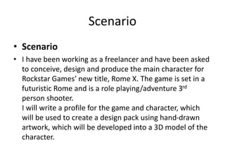 Scenario
• Scenario
• I have been working as a freelancer and have been asked
to conceive, design and produce the main character for
Rockstar Games’ new title, Rome X. The game is set in a
futuristic Rome and is a role playing/adventure 3rd
person shooter.
I will write a profile for the game and character, which
will be used to create a design pack using hand-drawn
artwork, which will be developed into a 3D model of the
character.
 