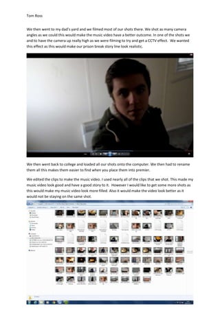 Tom Ross
We then went to my dad’s yard and we filmed most of our shots there. We shot as many camera
angles as we could this would make the music video have a better outcome. In one of the shots we
and to have the camera up really high as we were filming to try and get a CCTV effect. We wanted
this effect as this would make our prison break story line look realistic.
We then went back to college and loaded all our shots onto the computer. We then had to rename
them all this makes them easier to find when you place them into premier.
We edited the clips to make the music video. I used nearly all of the clips that we shot. This made my
music video look good and have a good story to it. However I would like to get some more shots as
this would make my music video look more filled. Also it would make the video look better as it
would not be staying on the same shot.
 