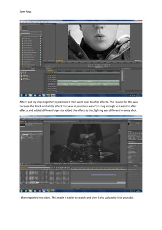 Tom Ross
After I put my clips together in premiere I then went over to after effects. The reason for this was
because the black and white effect that was in premiere wasn’t strong enough so I went to after
effects and added different layers to added the effect as the ,lighting was different in every shot.
I then exported my video. This made it easier to watch and then I also uploaded it to youtube.
 