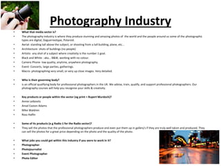 Photography Industry
• What that media sector is?
• The photography industry is where they produce stunning and amazing photos of the world and the people around us some of the photographic
types are digital, Daguerreotype, Polaroid.
• Aerial- standing tall above the subject, or shooting from a tall building, plane, etc...
• Architecture- shots of buildings (no people)
• Artistic- any shot of a subject where creativity is the number 1 goal.
• Black and White - aka... B&W, working with no colour.
• Camera Phone- low quality, anytime, anywhere photography.
• Event- Concerts, large parties, gatherings.
• Macro- photographing very small, or very up close images. Very detailed.
• Who is their governing body?
• is an official qualifying body for professional photographers in the UK. We advise, train, qualify, and support professional photographers. Our
photography courses will help you recognise your skills & creativity.
• Key products or people within the sector (eg print = Rupert Murdoch)?
• Annie Leibovitz
• Ansel Easton Adams
• Mike Waldren
• Ross Halfin
• Some of its products (e.g Radio 1 for the Radio sector)?
• They sell the photos that the professional photographers produce and even put them up in gallery's if they are truly well taken and produced. They
can sell the photos for a great price depending on the photo and the quality of the photo.
• What jobs you could get within this industry if you were to work in it?
• Photographer
• Photojournalist
• Event Photographer
• Photo Editor
 