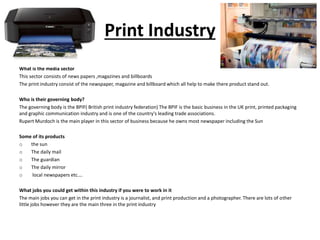 Print Industry
What is the media sector
This sector consists of news papers ,magazines and billboards
The print industry consist of the newspaper, magazine and billboard which all help to make there product stand out.
Who is their governing body?
The governing body is the BPIF( British print industry federation) The BPIF is the basic business in the UK print, printed packaging
and graphic communication industry and is one of the country's leading trade associations.
Rupert Murdoch is the main player in this sector of business because he owns most newspaper including the Sun
Some of its products
o the sun
o The daily mail
o The guardian
o The daily mirror
o local newspapers etc.…
What jobs you could get within this industry if you were to work in it
The main jobs you can get in the print industry is a journalist, and print production and a photographer. There are lots of other
little jobs however they are the main three in the print industry
 