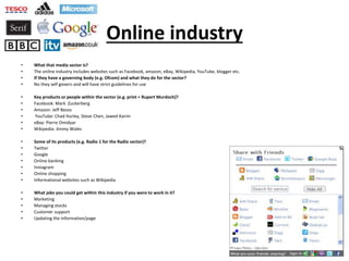 Online industry
• What that media sector is?
• The online industry Includes websites such as Facebook, amazon, eBay, Wikipedia, YouTube, blogger etc.
• If they have a governing body (e.g. Ofcom) and what they do for the sector?
• No they self govern and will have strict guidelines for use
• Key products or people within the sector (e.g. print = Rupert Murdoch)?
• Facebook: Mark Zuckerberg
• Amazon: Jeff Bezos
• YouTube: Chad Hurley, Steve Chen, Jawed Karim
• eBay: Pierre Omidyar
• Wikipedia: Jimmy Wales
• Some of its products (e.g. Radio 1 for the Radio sector)?
• Twitter
• Google
• Online banking
• Instagram
• Online shopping
• Informational websites such as Wikipedia
• What jobs you could get within this industry if you were to work in it?
• Marketing
• Managing stocks
• Customer support
• Updating the information/page
 