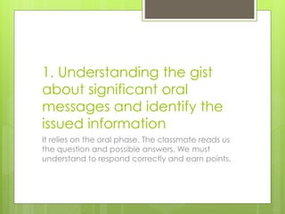 1. Understanding the gist
about significant oral
messages and identify the
issued information
It relies on the oral phase. The classmate reads us
the question and possible answers. We must
understand to respond correctly and earn points.
 