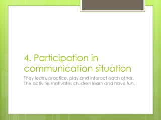 4. Participation in
communication situation
They learn, practice, play and interact each other.
The activitie motivates children learn and have fun.
 