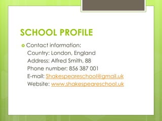 SCHOOL PROFILE
 Contact information:
Country: London, England
Address: Alfred Smith, 88
Phone number: 856 387 001
E-mail: Shakespeareschool@gmail.uk
Website: www.shakespeareschool.uk
 