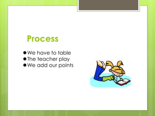 Process
We have to table
The teacher play
We add our points
 