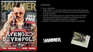 Metal hammer. 
• Genre- Rock/Metal. 
• Target audience- A very niche audience which is more male leaning and 
aimed at 16-22 year olds. Most of them play some kind of instrument and 
are really into music. 
• Content- In the magazine they use concert reviews, posters, interviews 
with band members that have recently been in the music news, and 
subscriptions to the magazine and lots of competitions. 
• Publisher- the publisher for metal hammer magazine is Team Rock. 
 