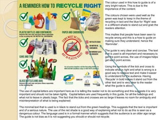 The colour used in this how to guide is of a 
very bright nature. This is due to the 
importance of the content. 
The colours chosen were used well as the 
green was kept to keep in the theme of 
recycling in tact and the blue for ‘Right’ was 
in a different shade to stand out and grab the 
readers attention. 
This implies that people have been seen to 
recycle wrong and this is a how to guide on 
making sure they understand, hence the 
‘Reminder’. 
The guide is very clear and concise. The text 
that is used is all important and necessary to 
get the point across, the use of images helps 
get each point across. 
Using the symbols of the tick and cross to 
indicate what is right and what is wrong is a 
good way to replace text and make it easier 
to understand for the audience. Having 
‘Recycle’ in bold makes it stand out from the 
other text and is very clear to the reader 
what the guide is about. 
The use of capital letters are important here as it is telling the reader not to do something and this suggests it is very 
important and should not be taken lightly. Capital letters are used frequently in this guide, for all the headings and 
what not to leave in plastic bags. The fact that the ticks and crosses are so large it leaves no room for ambiguity and 
misinterpretation of what is being explained. 
The minimal text that is used is in black to stand out from the green headings. This suggests that the text is important 
and of a serious nature. The use of the red shade is a good way of explaining what not to do as this is seen as a 
dangerous colour. The language used is in a formal manner which suggests that the audience is an older age range. 
The guide is not bias as it is not suggesting you should or should not recycle. 
 