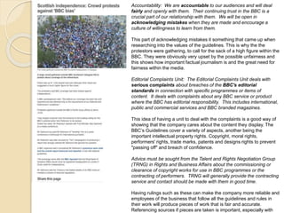 Accountability: We are accountable to our audiences and will deal 
fairly and openly with them. Their continuing trust in the BBC is a 
crucial part of our relationship with them. We will be open in 
acknowledging mistakes when they are made and encourage a 
culture of willingness to learn from them. 
This part of acknowledging mistakes it something that came up when 
researching into the values of the guidelines. This is why the the 
protestors were gathering, to call for the sack of a high figure within the 
BBC. They were obviously very upset by the possible unfairness and 
this shows how important factual journalism is and the great need for 
fairness within the media. 
Editorial Complaints Unit: The Editorial Complaints Unit deals with 
serious complaints about breaches of the BBC's editorial 
standards in connection with specific programmes or items of 
content. It deals with complaints about any BBC service or product 
where the BBC has editorial responsibility. This includes international, 
public and commercial services and BBC branded magazines. 
This idea of having a unit to deal with the complaints is a good way of 
showing that the company cares about the content they display. The 
BBC’s Guidelines cover a variety of aspects, another being the 
important intellectual property rights. Copyright, moral rights, 
performers' rights, trade marks, patents and designs rights to prevent 
"passing off" and breach of confidence. 
Advice must be sought from the Talent and Rights Negotiation Group 
(TRNG) in Rights and Business Affairs about the commissioning or 
clearance of copyright works for use in BBC programmes or the 
contracting of performers. TRNG will generally provide the contracting 
service and contact should be made with them in good time. 
Having rulings such as these can make the company more reliable and 
employees of the business that follow all the guidelines and rules in 
their work will produce pieces of work that is fair and accurate. 
Referencing sources if pieces are taken is important, especially with 
 