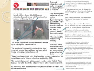 This image supports the headline well as it is a close 
up on the boy with the blind fold on. 
The headline is in black with the other text to keep 
the article serious. Making it larger and placing it at 
the top of the page makes it stand out. 
This word 
‘Allegedly’ is vital 
as the newspaper 
is not saying he did 
or he didn’t. 
Only reporting what 
they know and not 
opinion. 
By mentioning who 
published the video 
ad referencing 
sources covers the 
company if they 
are sued for 
copyright should 
they use the video. 
‘The group said he 
had a learning 
disability’ 
This is not stating 
that he has one or 
he doesn’t but they 
are reporting what 
a source has told 
them/ 
They should have gone in more detail about the incident, however they did 
report it as an act of violence rather than accident like BBC. 
This part is in italics and it is to separate it from the rest of the text. This is 
because it is not to do with the article in relation to the Palestinian conflict. 
By mentioning there is additional reporting it claims that this is not the only 
source of information. 
