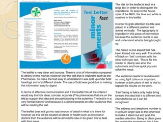 The title for the leaflet is kept in a 
large text in order to distinguish the 
importance. To keep to the house 
style of the NHS, the blue and white is 
retained in this leaflet. 
In order to grab attention the title was 
placed in a different position and 
across vertically. The typography is 
important in this piece of information 
because the audience needs to see 
and understand what is being brought 
up. 
The colour is one aspect that has 
been looked into very well. The shade 
of black on ‘fast’ contrasts with the 
other soft cyan text. This is for the 
reader to clearly see what the 
outcome is and how quick you can 
solve the issue. 
The audience needs to be reassured 
so using light colours is important, 
however a dark piece of text is vital to 
explain the results on the work. 
‘Fast’ being in italics only helps bring 
forward the idea that it is different and 
intended to be so it can be 
recognised. 
The address and telephone number is 
in a much larger size to the other text 
to make it stand out and grab the 
readers attention. Being in black gives 
the reader the impression that it has 
The leaflet is very clear and concise. There is a lot of information compared 
to others on the market, however only the text that is important such as the 
Pharmacies. To make the text easy to understand it was split up under bold 
headings and of a different shade. The use of bold was good due to making 
the information easy to digest. 
In terms of effective communication and if the leaflet hits all the criteria I 
would say that it is clear, concise, accurate (The pharmacies that are on the 
left do support the idea and are participating in the scheme). The text is in a 
very formal manner and because it is aimed towards an older audience that 
will be reading the text. 
The leaflet does not go into vast amount of detail in what is is there for 
however as this will be located at places of health such as hospital or 
doctors then the audience will be advised to see or be given this to deal 
with their issue. 
 