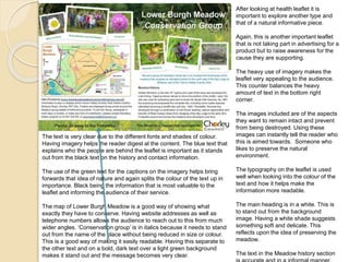 After looking at health leaflet it is 
important to explore another type and 
that of a natural informative piece. 
Again, this is another important leaflet 
that is not taking part in advertising for a 
product but to raise awareness for the 
cause they are supporting. 
The heavy use of imagery makes the 
leaflet very appealing to the audience. 
This counter balances the heavy 
amount of text in the bottom right 
corner. 
The images included are of the aspects 
they want to remain intact and prevent 
from being destroyed. Using these 
images can instantly tell the reader who 
this is aimed towards. Someone who 
likes to preserve the natural 
environment. 
The typography on the leaflet is used 
well when looking into the colour of the 
text and how it helps make the 
information more readable. 
The main heading is in a white. This is 
to stand out from the background 
image. Having a white shade suggests 
something soft and delicate. This 
reflects upon the idea of preserving the 
meadow. 
The text in the Meadow history section 
is accurate and in a informal manner. 
The text is very clear due to the different fonts and shades of colour. 
Having imagery helps the reader digest al the content. The blue text that 
explains who the people are behind the leaflet is important as it stands 
out from the black text on the history and contact information. 
The use of the green text for the captions on the imagery helps bring 
forwards that idea of nature and again splits the colour of the text up in 
importance. Black being the information that is most valuable to the 
leaflet and informing the audience of their service. 
The map of Lower Burgh Meadow is a good way of showing what 
exactly they have to conserve. Having website addresses as well as 
telephone numbers allows the audience to reach out to this from much 
wider angles. ‘Conservation group’ is in italics because it needs to stand 
out from the name of the place without being reduced in size or colour. 
This is a good way of making it easily readable. Having this separate to 
the other text and on a bold, dark text over a light green background 
makes it stand out and the message becomes very clear. 
 
