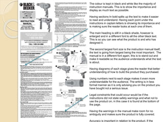 The colour is kept in black and white like the majority of 
instruction manuals. This is to show the importance and 
display as much text as possible. 
Having sections In bold splits up the text to make it easier 
to read and understand. Having each point under the 
instructions in captain letters is showing its importance and 
is making sure the reader looks at each one of them. 
The main heading is still in a black shade, however is 
enlarged and in a different font to all the other black text. 
This is so you can see what the product is and who has 
designed it. 
The second largest font size is the instruction manual itself, 
the text is going from largest being the most important. The 
manual is in a different font again, this is to stand out and 
make it readable so the audience understands what the text 
is about. 
Having diagrams of each stage gives the reader that better 
understanding of how to build the product they purchased. 
Using numbers next to each stage makes it even more 
understandable for the audience. The writing is in less 
formal manner as it is only advising you on the product you 
have bought not a serious issue. 
Legal constraints that could occur would be if the 
instructions did not state safety warnings and what not to 
use the product on, in this case it is found at the bottom of 
the page. 
Having the warnings in the manual make room for no 
ambiguity and makes sure the product is fully covered. 
Accuracy is important in relation to the product. If the 
 