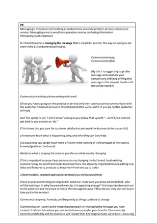 PR
Messagingisthe processof creatinga constantstory arounda product,person,companyor
service.Messagingaimstoavoidhavingreadersreceive confusinginformation
(Wikipedia/publicrelations)
It isfrom thiswhere managingthe message that iscreatedisso vital.The waysindoingso are
seeninthe 11 fundamental principles.
Communicateearly,
Communicateoften
(Bythisit issuggestingtogetthe
message acrossbefore your
competitorsandkeepdrillingthat
message inthe viewers headsuntil
theyunderstandit)
Communicatewhatyou knowwhen you knowit
(Once youhave a grasp on the product or service onlythencanyoustart to communicate with
the audience.Youmustbelieveinthe productandthe successof it.If youdo notthe customer
will not)
Don’tbe afraid to say “I don’tknow”aslong asyou follow that up with “...butI’ll find outand
get backto you assoon asI do.”
(Thisshowsthatyou care forcustomersatisfactionandwantthe businesstobe successful)
Let everyoneknowwhatis happening,why,and whatthey can do to help
(Asa businessyoucanbe muchmore efficientinthe runningof itif everypartof the teamis
knowledgeable onthe brand)
Reinforcewhatis staying thesameas you discusswhatmay bechanging
(Thisisimportantbecause if youcome across as changingthe full brand,loyal existing
customersmaybe putoff and looksto competitors.Itisalsoveryimportanttokeepaddingnew
ideasandfeaturestoproductsto keepthemfreshandup to date)
Createmultiple, targeted approachesto reach yourvariousaudiences
(Have an planand strategyto targeteach audience,make sure youknow where tolook,who
will be lookingatit,whytheywouldwantto,isit appealingenough?Itisimportanttoreachout
to the audience andtheyhave tonotice the message because if theydonot,theycan not buyor
take part in the service)
Communicateopenly,honestly,and frequently asthingscontinueto change
(Communicationisseenasthe mostimportantpointinmanagingthe message youhave
created.It isfromthiswhere youcan decide how successful yourbrandis.Communicate
honestlyandclearlyandthe audience will respectthat.Keepingeveryone uptodate isalsoa big
 