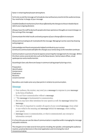 factor inretainingthatpleasant atmosphere.
Fail to do soand the message will alreadybe clearwithoutanyneedtoletthe audience know.
You needtobe incharge of your message.
Establish feedbackmechanismsfromthoseaffected by thechangesto thosein leadership to
informyourongoing decisions
(Alwayshave the staff todeal withpeople whohave opinionsorthoughtsonrecentchangesin
the runningof the message)
Communicatetheinitial results and early progressof yourchangeeffortsto everyone
(Keepcommunicatingtoall involvedwiththe message.Managingitcanbe easierbyshowing
earlyprogress)
Acknowledgeand thankeveryonewho helped contributeto yoursuccess
Continueto communicatewell afterthe changesoccurand aslong asthe transition continues
Communicationisjustone of several aspectsconcerningthe managementof amessage. Within
thisthere comesseveral jobrolessuchasthe Newsbearer,familyliaisonofficer,alead
spokespersonandamediamonitor.
Accordingto Sans.eduthere are 6 waysincommunicatingproperlyduringacrisis.
Preparation
Identification
Containment
Eradication
Recovery
LessonsLearned
Boundless.commade some veryclearpointsinrelationtocommunication.
It isfrom thisyoucan see the ideaof communicationisrepetitive withinmanagingthe message
and publicrelations.
The site goeson to make several more pointsincluding,the speaker,anticipatingthe audience
reaction,practical decisionsinthe email applicationandminimizingthe riskof
miscommunication.
 