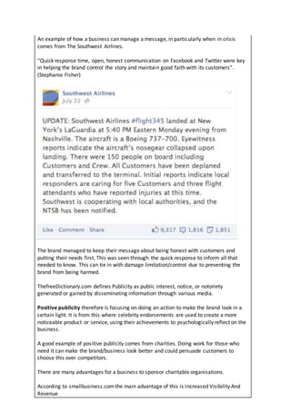 An example of how a business can manage a message, in particularly when in crisis
comes from The Southwest Airlines.
“Quick response time, open, honest communication on Facebook and Twitter were key
in helping the brand control the story and maintain good faith with its customers”.
(Stephanie Fisher)
The brand managed to keep their message about being honest with customers and
putting their needs first. This was seen through the quick response to inform all that
needed to know. This can tie in with damage limitation/control due to preventing the
brand from being harmed.
ThefreeDictionary.com defines Publicity as public interest, notice, or notoriety
generated or gained by disseminating information through various media.
Positive publicity therefore is focusing on doing an action to make the brand look in a
certain light. It is from this where celebrity endorsements are used to create a more
noticeable product or service, using their achievements to psychologically reflect on the
business.
A good example of positive publicity comes from charities. Doing work for those who
need it can make the brand/business look better and could persuade customers to
choose this over competitors.
There are many advantages for a business to sponsor charitable organisations.
According to smallbusiness.comthe main advantage of this is Increased Visibility And
Revenue
 