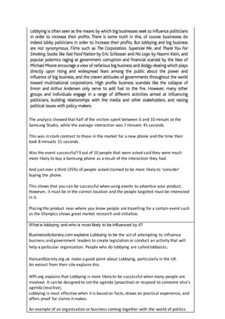 The analysis showed that half of the visitors spent between 6 and 10 minuet at the
Samsung Studio, while the average interaction was 7 minuets 45 seconds.
This was in stark contrast to those in the market for a new phone and the time their
took 8 minuets 15 seconds.
Was the event successful? 9 out of 10 people that were asked said they were much
more likely to buy a Samsung phone as a result of the interaction they had.
And just over a third (35%) of people asked claimed to be more likely to ‘consider’
buying the phone.
This shows that you can be successful when using events to advertise your product.
However, it must be in the correct location and the people targeted must be interested
in it.
Placing the product near where you know people are travelling for a certain event such
as the Olympics shows great market research and initiative.
What is lobbying and who is most likely to be influenced by it?
Businessdictionary.com explains Lobbying to be the act of attempting to influence
business and government leaders to create legislation or conduct an activity that will
help a particular organization. People who do lobbying are called lobbyists.
HansardSociety.org.uk make a good point about Lobbying, particularly in the UK.
An extract from their site explains this.
Wfh.org explains that Lobbying is more likely to be successful when many people are
involved. It can be designed to set the agenda (proactive) or respond to someone else’s
agenda (reactive).
Lobbying is most effective when it is based on facts, draws on practical experience, and
offers proof for claims it makes.
An example of an organisation or business coming together with the world of politics
 