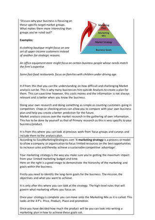 ‘Discuss why your business is focusing on
these specific target market groups.
What makes them more interesting than
groups you’ve ruled out?’
Examples:
A clothing boutique might focus on one
set of upper-income customers instead
of another for strategic reasons.
An office equipment store might focus on certain business people whose needs match
the firm’s expertise
Some fast-food restaurants focus on families with children under driving age.
It if from this that you can the understanding on how difficult and challenging Market
analysis can be. This is why many businesses hire outside Analysts to create a plan for
them. This can save time however, this costs money and the information is not always
relevant and is better when you know the business.
Doing your own research and doing something as simple as counting customers going in
competitors shops or checking prices can allow you to compare with your own business
plan and help you create a better prediction for the future.
Market analysis crosses over the market research in the gathering of own information.
This has to be done by yourself as that of Primary research as this is very specific to your
business/product.
It is from this where you can look at previous work from focus groups and surveys and
include them to the analysis plan.
According to EasyMarketingStrategies.com ‘A marketing strategy is a process or model
to allow a company or organisation to focus limited resources on the best opportunities
to increase sales and thereby achieve a sustainable competitive advantage’.
Your marketing strategy is the way you make sure you’re getting the maximum impact
from your limited marketing budget and time.
Here on the right is a good image to demonstrate the hierarchy of the marketing and
goals within the business.
Firstly you need to identify the long-term goals for the business. The mission, the
objectives and what you want to achieve.
It is only after this where you can look at the strategy. The high-level rules that will
govern what marketing efforts you focus on.
Once your strategy is complete you can move onto the Marketing Mix as it is called. This
looks at the 4 P’s. Price, Product, Place and promotion.
Once you have decided how much the product will be you can look into writing a
marketing plan in how to achieve these goals set.
 