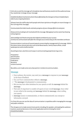 Fail to do soand the message will alreadybe clearwithoutanyneedtoletthe audience know.
You needtobe incharge of your message.
Establish feedbackmechanismsfromthoseaffected by thechangesto thosein leadership to
informyourongoing decisions
(Alwayshave the staff todeal withpeople whohave opinionsorthoughtsonrecentchangesin
the runningof the message)
Communicatetheinitial results and early progressof yourchangeeffortsto everyone
(Keepcommunicatingtoall involvedwiththe message.Managingitcanbe easierbyshowing
earlyprogress)
Acknowledgeand thankeveryonewho helped contributeto yoursuccess
Continueto communicatewell afterthe changesoccurand aslong asthe transition continues
Communicationisjustone of several aspectsconcerningthe managementof amessage. Within
thisthere comesseveral jobrolessuchasthe Newsbearer,familyliaisonofficer,alead
spokespersonandamediamonitor.
Accordingto Sans.eduthere are 6 waysincommunicatingproperlyduringacrisis.
Preparation
Identification
Containment
Eradication
Recovery
LessonsLearned
Boundless.commade some veryclearpointsinrelationtocommunication.
It isfrom thisyoucan see the ideaof communicationisrepetitive withinmanagingthe message
and publicrelations.
The site goeson to make several more pointsincluding,the speaker,anticipatingthe audience
reaction,practical decisionsinthe email applicationandminimizingthe riskof
miscommunication.
 