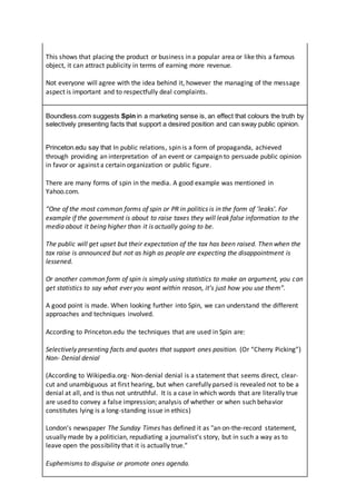 This shows that placing the product or business in a popular area or like this a famous
object, it can attract publicity in terms of earning more revenue.
Not everyone will agree with the idea behind it, however the managing of the message
aspect is important and to respectfully deal complaints.
Boundless.com suggests Spin in a marketing sense is, an effect that colours the truth by
selectively presenting facts that support a desired position and can sway public opinion.
Princeton.edu say that In public relations, spin is a form of propaganda, achieved
through providing an interpretation of an event or campaign to persuade public opinion
in favor or against a certain organization or public figure.
There are many forms of spin in the media. A good example was mentioned in
Yahoo.com.
“One of the most common forms of spin or PR in politics is in the form of 'leaks'. For
example if the government is about to raise taxes they will leak false information to the
media about it being higher than it is actually going to be.
The public will get upset but their expectation of the tax has been raised. Then when the
tax raise is announced but not as high as people are expecting the disappointment is
lessened.
Or another common form of spin is simply using statistics to make an argument, you can
get statistics to say what ever you want within reason, it's just how you use them”.
A good point is made. When looking further into Spin, we can understand the different
approaches and techniques involved.
According to Princeton.edu the techniques that are used in Spin are:
Selectively presenting facts and quotes that support ones position. (Or “Cherry Picking”)
Non- Denial denial
(According to Wikipedia.org- Non-denial denial is a statement that seems direct, clear-
cut and unambiguous at first hearing, but when carefully parsed is revealed not to be a
denial at all, and is thus not untruthful. It is a case in which words that are literally true
are used to convey a false impression; analysis of whether or when such behavior
constitutes lying is a long-standing issue in ethics)
London's newspaper The Sunday Times has defined it as "an on-the-record statement,
usually made by a politician, repudiating a journalist's story, but in such a way as to
leave open the possibility that it is actually true."
Euphemisms to disguise or promote ones agenda.
 