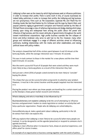 The analysis showed that half of the visitors spent between 6 and 10 minuet at the
Samsung Studio, while the average interaction was 7 minuets 45 seconds.
This was in stark contrast to those in the market for a new phone and the time their
took 8 minuets 15 seconds.
Was the event successful? 9 out of 10 people that were asked said they were much
more likely to buy a Samsung phone as a result of the interaction they had.
And just over a third (35%) of people asked claimed to be more likely to ‘consider’
buying the phone.
This shows that you can be successful when using events to advertise your product.
However, it must be in the correct location and the people targeted must be interested
in it.
Placing the product near where you know people are travelling for a certain event such
as the Olympics shows great market research and initiative.
What is lobbying and who is most likely to be influenced by it?
Businessdictionary.com explains Lobbying to be the act of attempting to influence
business and government leaders to create legislation or conduct an activity that will
help a particular organization. People who do lobbying are called lobbyists.
HansardSociety.org.uk make a good point about Lobbying, particularly in the UK.
An extract from their site explains this.
Wfh.org explains that Lobbying is more likely to be successful when many people are
involved. It can be designed to set the agenda (proactive) or respond to someone else’s
agenda (reactive).
Lobbying is most effective when it is based on facts, draws on practical experience, and
offers proof for claims it makes.
An example of an organisation or business coming together with the world of politics
 