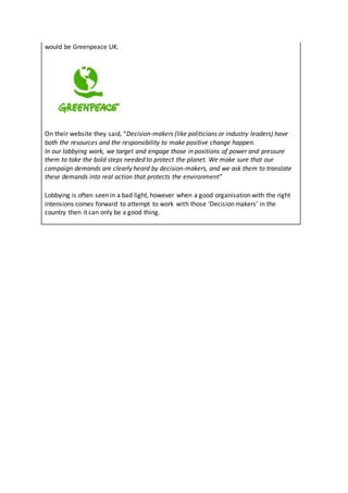 would be Greenpeace UK.
On their website they said, “Decision-makers (like politicians or industry leaders) have
both the resources and the responsibility to make positive change happen.
In our lobbying work, we target and engage those in positions of power and pressure
them to take the bold steps needed to protect the planet. We make sure that our
campaign demands are clearly heard by decision-makers, and we ask them to translate
these demands into real action that protects the environment”
Lobbying is often seen in a bad light, however when a good organisation with the right
intensions comes forward to attempt to work with those ‘Decision makers’ in the
country then it can only be a good thing.
 