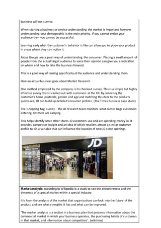 business will not survive.
When starting a business or service understanding the market is important however
understanding your demographic is the main priority. If you cannot entice your
audience then you cannot be successful.
Learning early what the customer’s behavior is like can allow you to place your product
in areas where they can notice it.
Focus Groups are a great way of understanding the consumer. Placing a small amount of
people from the actual target audience to voice their opinion can give you a indication
on where and how to take the business forward.
This is a good way of looking specifically at the audience and understanding them.
How an actual business goes about Market Research
One method employed by the company is its checkout survey. This is a simple but highly
effective survey that is carried out with customers at the till. By collecting the
customer’s home postcode, gender and age and matching this data to the products
purchased, JD can build up detailed consumer profiles. (The Times Business case study)
The ‘shopping bag’ survey – the JD research team monitors what carrier bags customers
entering JD stores are carrying.
This helps identify what other stores JD customers use and are spending money in. It
provides competitor insight and an idea of which retailers attract a similar customer
profile to JD, a variable that can influence the location of new JD store openings.
Market analysis according to Wikipedia is a study to see the attractiveness and the
dynamics of a special market within a special industry.
It is from the analysis of the market that organisations can look into the future of the
product and see what strengths it has and what can be improved.
‘The market analysis is a section in a business plan that presents information about the
commercial market in which your business operates, the purchasing habits of customers
in that market, and information about competitors’. (wikiHow)
 