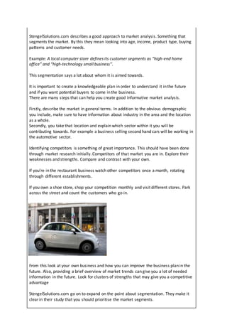 StengelSolutions.com describes a good approach to market analysis. Something that
segments the market. By this they mean looking into age, income, product type, buying
patterns and customer needs.
Example: A local computer store defines its customer segments as “high-end home
office” and “high-technology small business’’.
This segmentation says a lot about whom it is aimed towards.
It is important to create a knowledgeable plan in order to understand it in the future
and if you want potential buyers to come in the business.
There are many steps that can help you create good informative market analysis.
Firstly, describe the market in general terms. In addition to the obvious demographic
you include, make sure to have information about industry in the area and the location
as a whole.
Secondly, you take that location and explain which sector within it you will be
contributing towards. For example a business selling second hand cars will be working in
the automotive sector.
Identifying competitors is something of great importance. This should have been done
through market research initially. Competitors of that market you are in. Explore their
weaknesses and strengths. Compare and contrast with your own.
If you’re in the restaurant business watch other competitors once a month, rotating
through different establishments.
If you own a shoe store, shop your competition monthly and visit different stores. Park
across the street and count the customers who go in.
From this look at your own business and how you can improve the business plan in the
future. Also, providing a brief overview of market trends can give you a lot of needed
information in the future. Look for clusters of strengths that may give you a competitive
advantage
StengelSolutions.com go on to expand on the point about segmentation. They make it
clear in their study that you should prioritise the market segments.
 