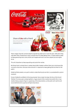 These images show the constantadvertisingCoke has taken part in over the years. Why don’t they
stop when they already havea loyal customer base? To keep getting more, a largecompany needs
to keep generating more sales and this will happen with more and more people purchasingthe
drink.
This will allowthem to keep expanding and control the market.
Buildinga loyal customer baseis spoken about often however without these you cannot possibly
surviveas a business.Onceyou have a brand it is importantto keep getting that out there to the
public.
Celebrity Endorsements areused in order to make that brand,one that is associated with a certain
standard.
Former footballer and Match of the day presenter Gary Lineker has been the face of the brand
‘Walkers’for many years and givingthem a huge amount of the market sharewithin the crisps
market. Being a popular figureis a good way of brand promotion, as the public will seehimand
associatethe brand as quality and high-end produce.
 
