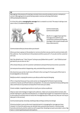 PR
Messagingisthe processof creatinga constantstory arounda product,person,companyor
service.Messagingaimstoavoidhavingreadersreceive confusinginformation
(Wikipedia/publicrelations)
It isfrom thiswhere managingthe message that iscreatedisso vital.The waysindoingso are
seeninthe 11 fundamental principles.
Communicateearly,
Communicateoften
(Bythisit issuggestingtogetthe
message acrossbefore your
competitorsandkeepdrillingthat
message inthe viewersheadsuntil
they understandit)
Communicatewhatyou knowwhen you knowit
(Once youhave a grasp on the product or service onlythencanyoustart to communicate with
the audience.Youmustbelieveinthe productandthe successof it.If youdo notthe customer
will not)
Don’tbe afraid to say “I don’tknow”aslong asyou follow that up with “...butI’ll find outand
get backto you assoon asI do.”
(Thisshowsthatyou care forcustomersatisfactionandwantthe businesstobe successful)
Let everyoneknowwhat is happening,why,and whatthey can do to help
(Asa businessyoucanbe muchmore efficientinthe runningof itif everypartof the teamis
knowledgeable onthe brand)
Reinforcewhatis staying thesameas you discusswhatmay bechanging
(Thisis importantbecause if youcome across as changingthe full brand,loyal existing
customersmaybe putoff and looksto competitors.Itisalsoveryimportanttokeepaddingnew
ideasandfeaturestoproductsto keepthemfreshandup to date)
Createmultiple, targeted approachesto reach yourvariousaudiences
(Have an planand strategyto targeteach audience,make sure youknow where tolook,who
will be lookingatit,whytheywouldwantto,isit appealingenough?Itisimportanttoreachout
to the audience andtheyhave tonotice the message because if theydonot,theycan not buyor
take part in the service)
Communicateopenly,honestly,and frequently asthingscontinueto change
(Communicationisseenasthe mostimportantpointinmanagingthe message youhave
created.It isfromthiswhere youcan decide how successful yourbrandis.Communicate
honestlyandclearlyandthe audience will respectthat.Keepingeveryone uptodate isalsoa big
factor inretainingthatpleasantatmosphere.
 