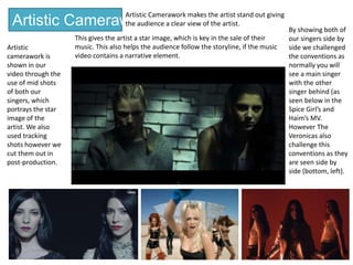 Artistic Camerawork
Artistic Camerawork makes the artist stand out giving
the audience a clear view of the artist.
This gives the artist a star image, which is key in the sale of their
music. This also helps the audience follow the storyline, if the music
video contains a narrative element.
Artistic
camerawork is
shown in our
video through the
use of mid shots
of both our
singers, which
portrays the star
image of the
artist. We also
used tracking
shots however we
cut them out in
post-production.
By showing both of
our singers side by
side we challenged
the conventions as
normally you will
see a main singer
with the other
singer behind (as
seen below in the
Spice Girl’s and
Haim’s MV.
However The
Veronicas also
challenge this
conventions as they
are seen side by
side (bottom, left).
 