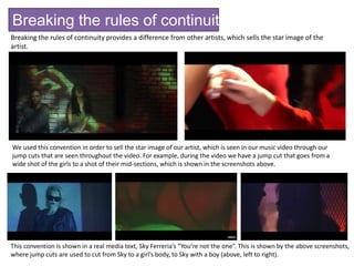 Breaking the rules of continuity editing
Breaking the rules of continuity provides a difference from other artists, which sells the star image of the
artist.
We used this convention in order to sell the star image of our artist, which is seen in our music video through our
jump cuts that are seen throughout the video. For example, during the video we have a jump cut that goes from a
wide shot of the girls to a shot of their mid-sections, which is shown in the screenshots above.
This convention is shown in a real media text, Sky Ferreria’s “You’re not the one”. This is shown by the above screenshots,
where jump cuts are used to cut from Sky to a girl’s body, to Sky with a boy (above, left to right).
 