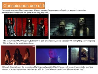Conspicuous use of lighting
The conspicuous use of lighting creates a different message from our genre of music, as we used it to create a
female youth culture within the genre of our song, Pop Rock.
This shown in our MV throughout, but mostly in both prison scenes, where we used both dark lighting and red lighting.
This is shown in the screenshots above.
Although this challenges the conventional lighting usually used in MV of the pop rock genre, it is seen to be used by a
number of artists. For example: Haim (above, left); Sky Ferreria (above, center) and Rihanna (above, right).
 