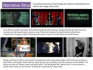 Narrative Structure
A narrative structure is used to keep the audience interested and to
sell the star image of the artist.
In our MV we used the convention and used the projections and the prison setting to tell the narrative story. Our
narrative was that the girls were in prison as one of them had murdered her boyfriend and suffered from
schizophrenia. This gave an effect of female youth culture as well as the exploration of mental illnesses.
Having a narrative in a MV is used mostly in the pop genre and in huge selling singles, with artists such as Beyonce,
Kayne West, Justin Bieber, Taylor Swift etc. Above you can see screenshots from the narratives of Justin Bieber’s “As
long as you love me” (above, center) and Taylor Swift’s “You Belong With Me” (above, left). It is less common in
smaller, indie artists e.g. Sky Ferreria’s “Everything is embarrassing” (above, left).
 
