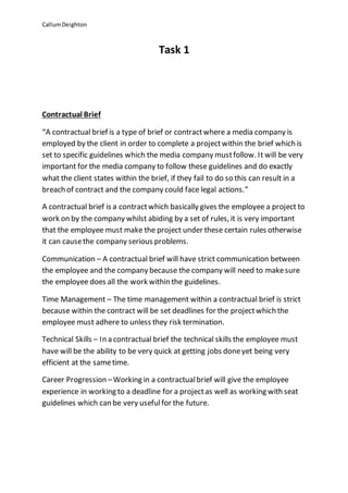 CallumDeighton
Task 1
Contractual Brief
“A contractual brief is a type of brief or contractwhere a media company is
employed by the client in order to complete a projectwithin the brief which is
set to specific guidelines which the media company mustfollow. It will be very
important for the media company to follow these guidelines and do exactly
what the client states within the brief, if they fail to do so this can result in a
breach of contract and the company could face legal actions.”
A contractual brief is a contractwhich basically gives the employee a project to
work on by the company whilst abiding by a set of rules, it is very important
that the employee must make the project under these certain rules otherwise
it can causethe company serious problems.
Communication – A contractual brief will have strict communication between
the employee and the company because the company will need to makesure
the employee does all the work within the guidelines.
Time Management – The time management within a contractual brief is strict
because within the contract will be set deadlines for the projectwhich the
employee must adhere to unless they risk termination.
Technical Skills – In a contractual brief the technical skills the employee must
have will be the ability to be very quick at getting jobs doneyet being very
efficient at the sametime.
Career Progression –Working in a contractualbrief will give the employee
experience in working to a deadline for a projectas well as working with seat
guidelines which can be very usefulfor the future.
 